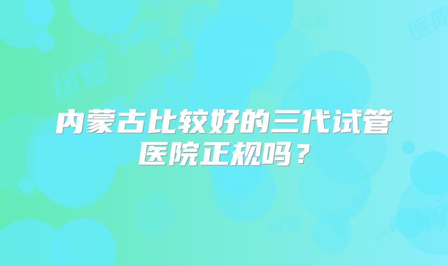 内蒙古比较好的三代试管医院正规吗？