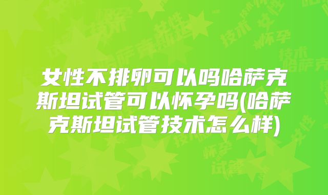 女性不排卵可以吗哈萨克斯坦试管可以怀孕吗(哈萨克斯坦试管技术怎么样)