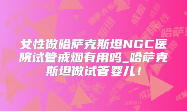 女性做哈萨克斯坦NGC医院试管戒烟有用吗_哈萨克斯坦做试管婴儿!
