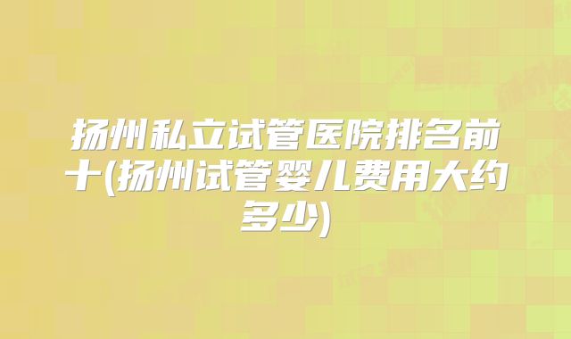 扬州私立试管医院排名前十(扬州试管婴儿费用大约多少)