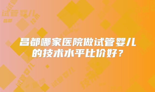昌都哪家医院做试管婴儿的技术水平比价好？