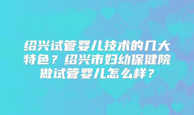 绍兴试管婴儿技术的几大特色?绍兴市妇幼保健院做试管婴儿怎么样?