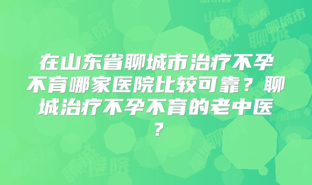 在山东省聊城市治疗不孕不育哪家医院比较可靠?聊城治疗不孕不育的老中医?