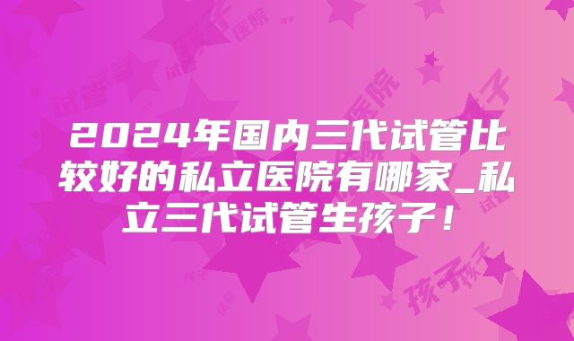 2024年国内三代试管比较好的私立医院有哪家_私立三代试管生孩子!
