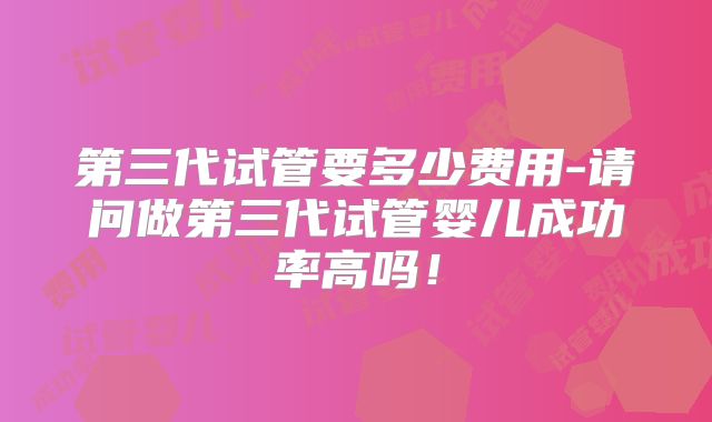 第三代试管要多少费用-请问做第三代试管婴儿成功率高吗!
