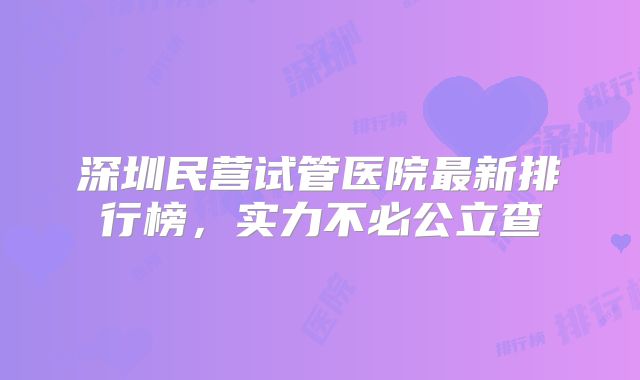 深圳民营试管医院最新排行榜,实力不必公立查