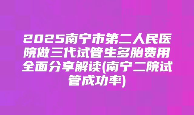 2025南宁市第二人民医院做三代试管生多胎费用全面分享解读(南宁二院试管成功率)