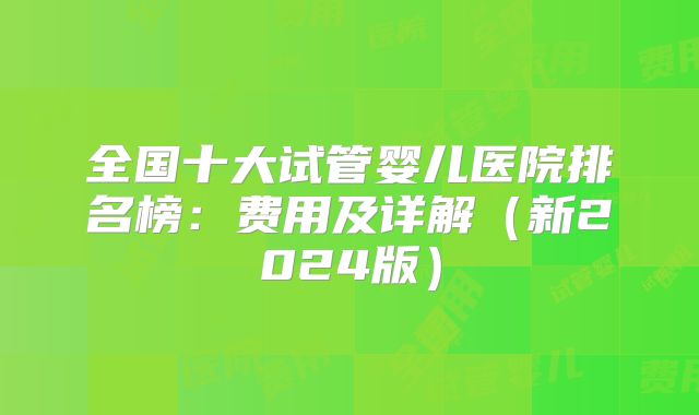 全国十大试管婴儿医院排名榜:费用及详解(新2024版)