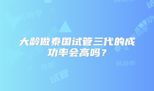 大龄做泰国试管三代的成功率会高吗?