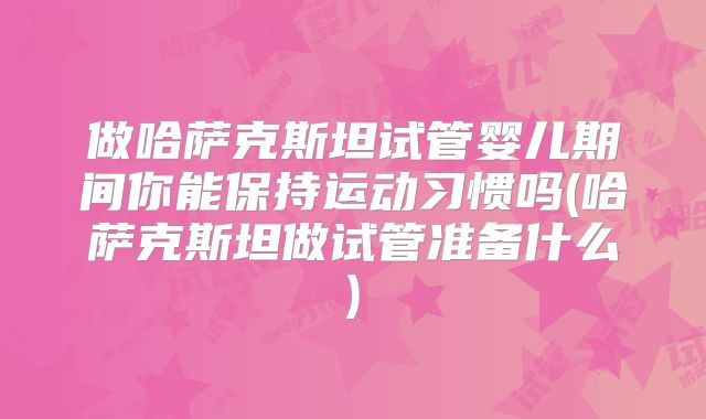 做哈萨克斯坦试管婴儿期间你能保持运动习惯吗(哈萨克斯坦做试管准备什么)