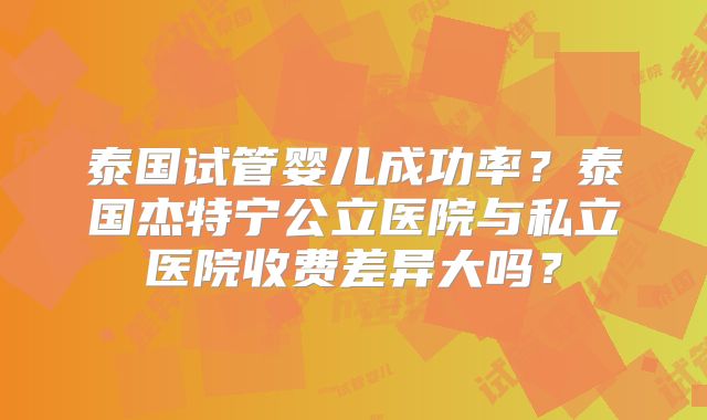 泰国试管婴儿成功率？泰国杰特宁公立医院与私立医院收费差异大吗？
