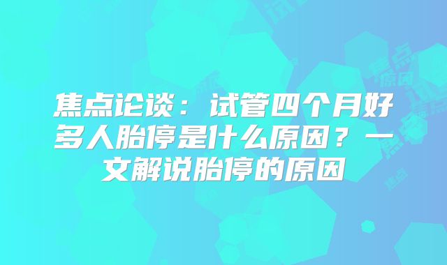 焦点论谈：试管四个月好多人胎停是什么原因？一文解说胎停的原因
