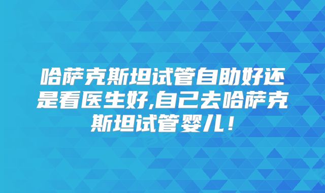 哈萨克斯坦试管自助好还是看医生好,自己去哈萨克斯坦试管婴儿！
