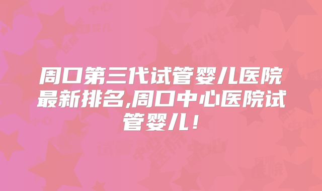 周口第三代试管婴儿医院最新排名,周口中心医院试管婴儿!