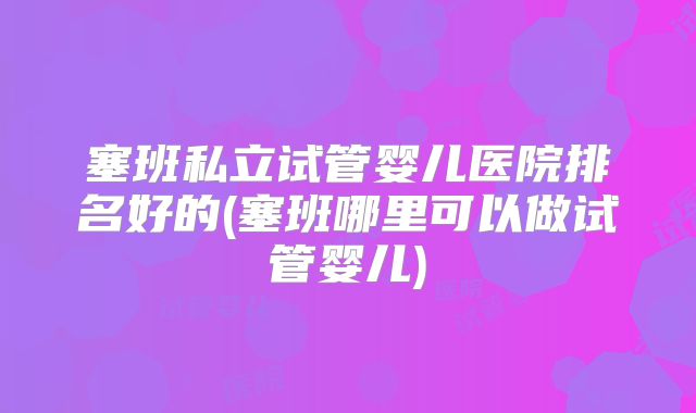 塞班私立试管婴儿医院排名好的(塞班哪里可以做试管婴儿)