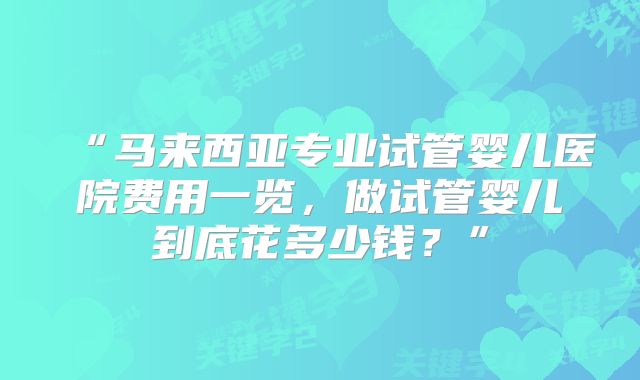 “马来西亚专业试管婴儿医院费用一览,做试管婴儿到底花多少钱?”