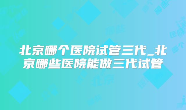 北京哪个医院试管三代_北京哪些医院能做三代试管