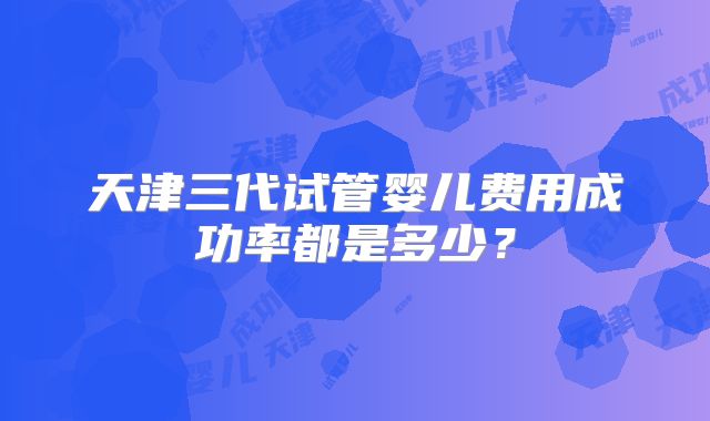 天津三代试管婴儿费用成功率都是多少？