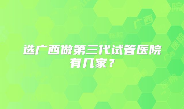选广西做第三代试管医院有几家?