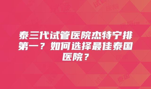 泰三代试管医院杰特宁排第一？如何选择最佳泰国医院？