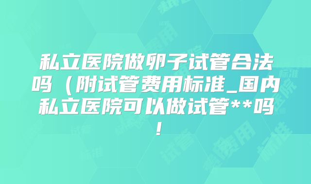 私立医院做卵子试管合法吗（附试管费用标准_国内私立医院可以做试管**吗！