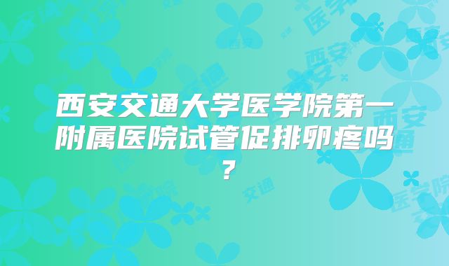 西安交通大学医学院第一附属医院试管促排卵疼吗?