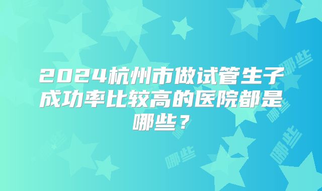2024杭州市做试管生子成功率比较高的医院都是哪些?