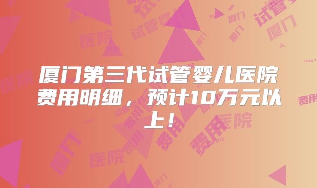 厦门第三代试管婴儿医院费用明细,预计10万元以上!