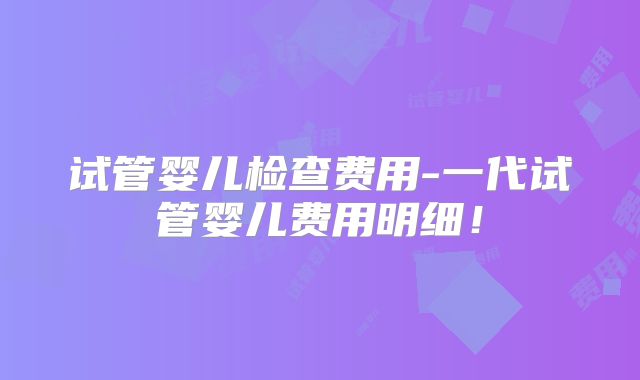 试管婴儿检查费用-一代试管婴儿费用明细！