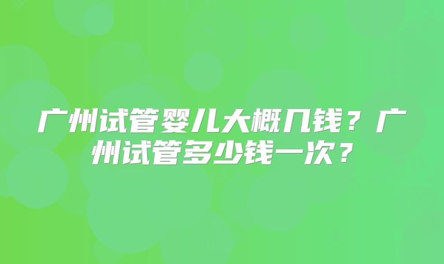 广州试管婴儿大概几钱?广州试管多少钱一次?