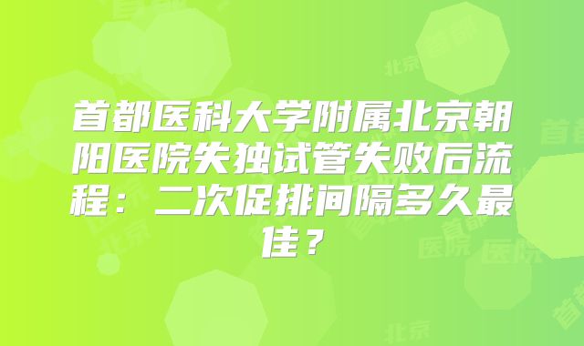 首都医科大学附属北京朝阳医院失独试管失败后流程：二次促排间隔多久最佳？