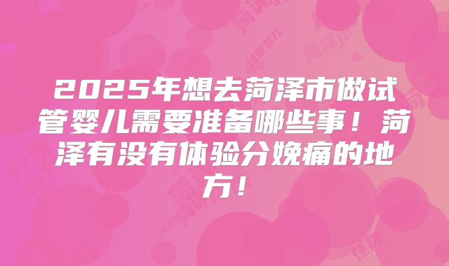 2025年想去菏泽市做试管婴儿需要准备哪些事！菏泽有没有体验分娩痛的地方！