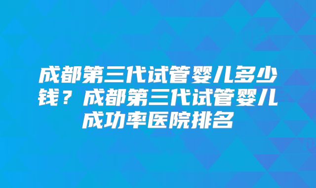成都第三代试管婴儿多少钱？成都第三代试管婴儿成功率医院排名