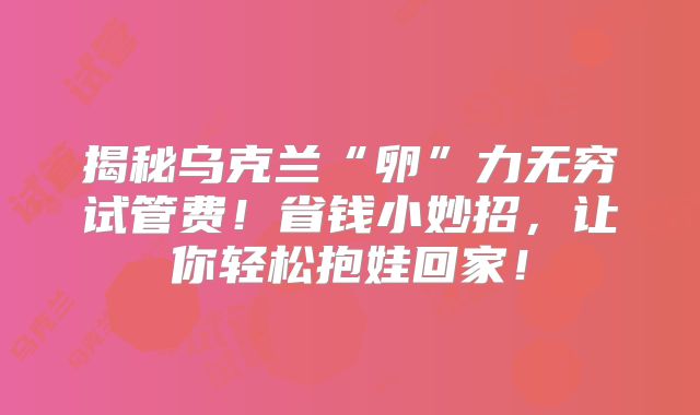 揭秘乌克兰“卵”力无穷试管费！省钱小妙招，让你轻松抱娃回家！
