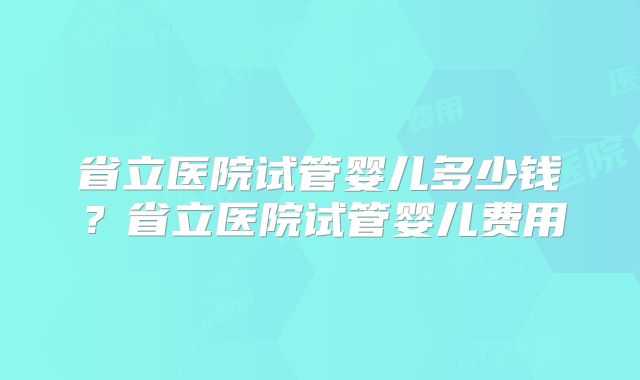 省立医院试管婴儿多少钱？省立医院试管婴儿费用