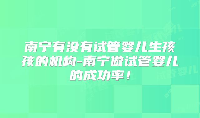 南宁有没有试管婴儿生孩孩的机构-南宁做试管婴儿的成功率!