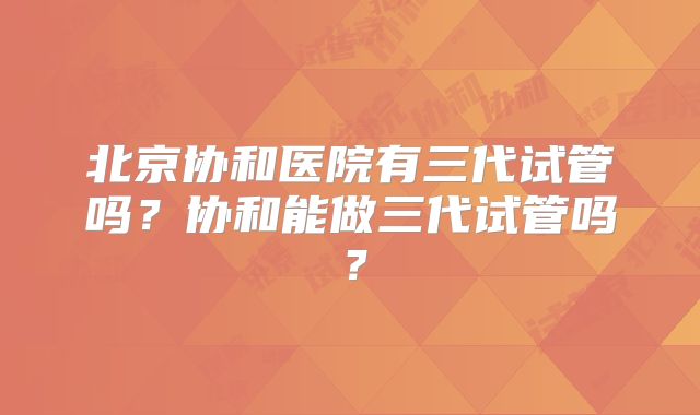 北京协和医院有三代试管吗?协和能做三代试管吗?