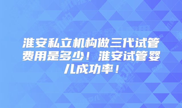 淮安私立机构做三代试管费用是多少！淮安试管婴儿成功率！