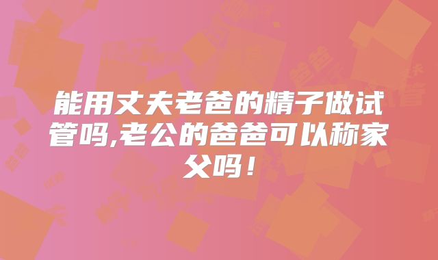 能用丈夫老爸的精子做试管吗,老公的爸爸可以称家父吗！
