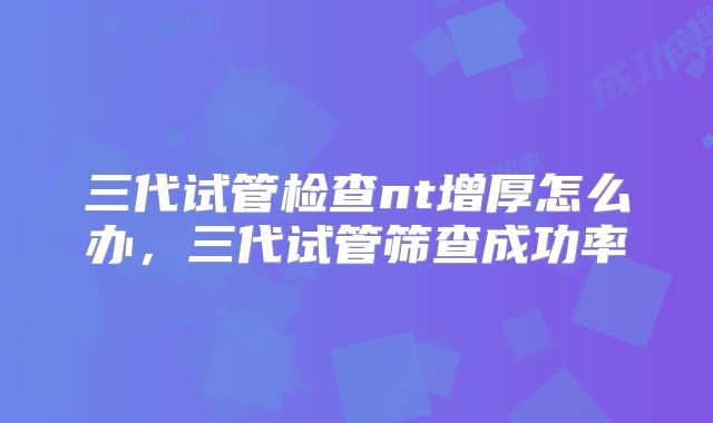 三代试管检查nt增厚怎么办,三代试管筛查成功率