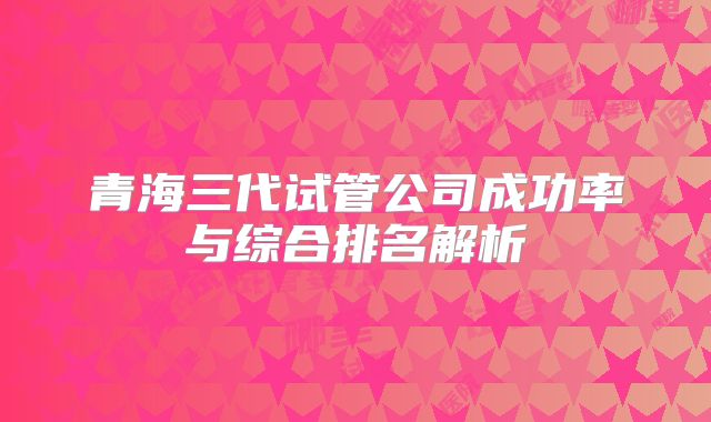 青海三代试管公司成功率与综合排名解析