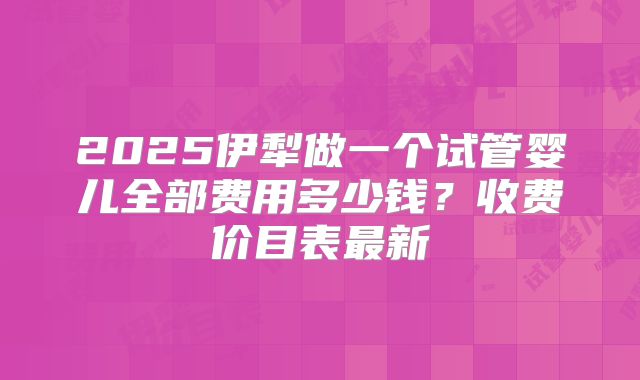 2025伊犁做一个试管婴儿全部费用多少钱？收费价目表最新