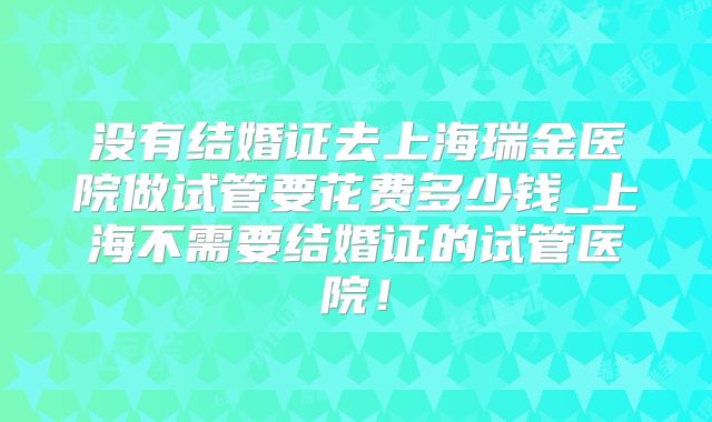 没有结婚证去上海瑞金医院做试管要花费多少钱_上海不需要结婚证的试管医院!
