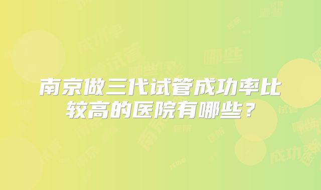 南京做三代试管成功率比较高的医院有哪些？