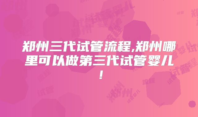 郑州三代试管流程,郑州哪里可以做第三代试管婴儿！