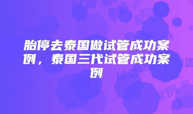 胎停去泰国做试管成功案例，泰国三代试管成功案例
