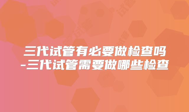 三代试管有必要做检查吗-三代试管需要做哪些检查