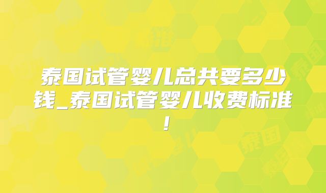 泰国试管婴儿总共要多少钱_泰国试管婴儿收费标准！