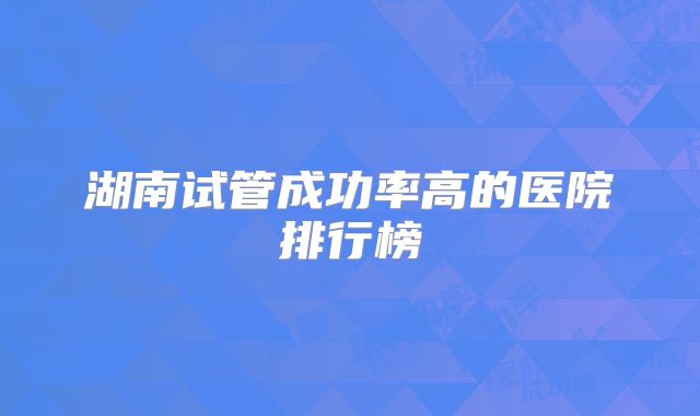 湖南试管成功率高的医院排行榜
