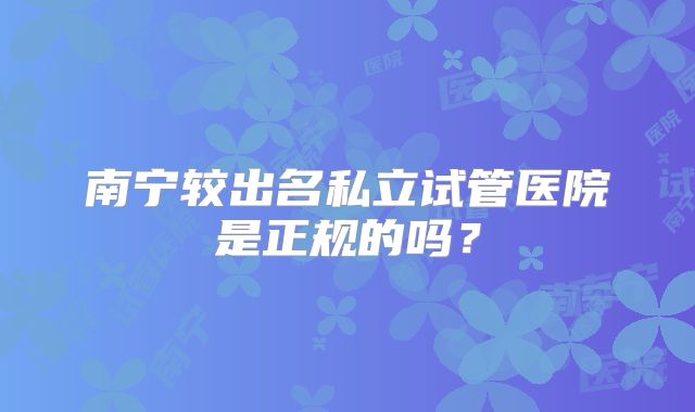 南宁较出名私立试管医院是正规的吗?